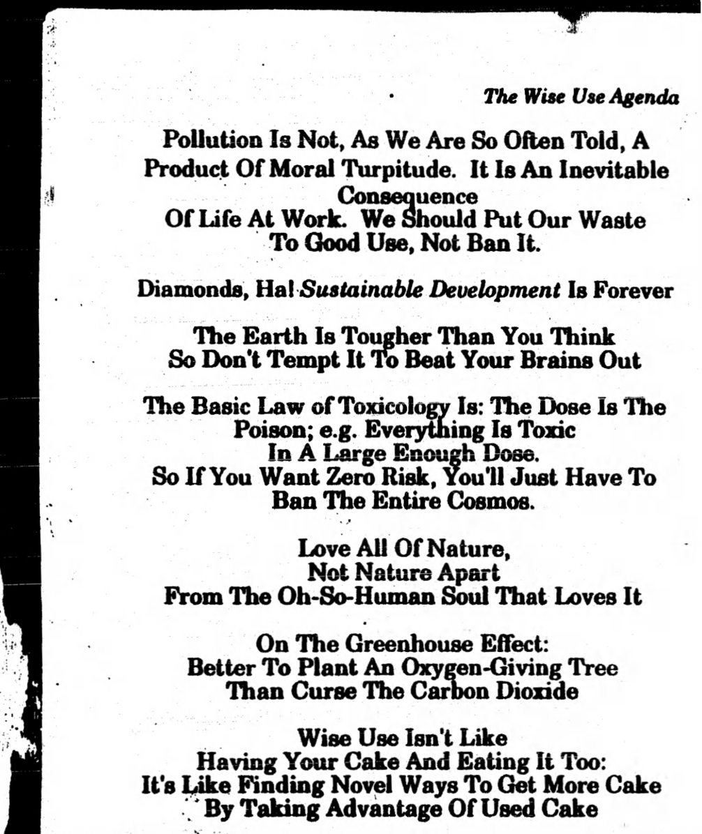 Scanned book page that says:
“The Wise Use Agenda
Pollution Is Not, As We are So Often Told, A Produce Of Moral Turpitude. It Is An Inevitable Consequence Of Life At Work. We Should Put Our Waste To Good Use, Not Ban It.
Diamonds, Hal Sustainable Development Is Forever
The Earth Is Tougher Than You Think
So Don’t Tempt It To Beat Your Brains Out
The Basic Law of Toxicology Is: The Dose Is The Poison: e.g. Everything Is Toxic
In A Large Enough Dose,
So If You Want Zero Risk, You’ll Just Have To
Ban The Entire Cosmos.
Love All Of Nature,
Not Nature Apart
From The Oh-So-Human Soul That Loves It
On The Greenhouse Effect:
Better To Plant An Oxygen-Giving Tree
Than Curse The Carbon Dioxide
Wise Use Isn’t Like
Having Your Cake And Eating It Too:
It’s Like Finding Novel Ways To Get More Cake
By Taking Advantage Of Used Cake”