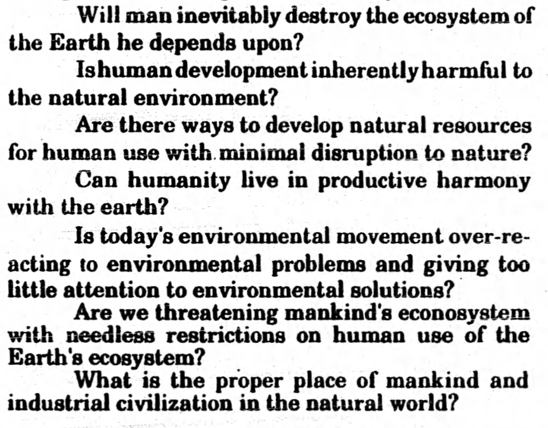 Text saying:
“Will man inevitably destroy the ecosystem of the Earth he depends upon?
Is human development inherently harmful to the natural environment?
Are there ways to develop natural resources for human use with minimal disruption to nature?
Can humanity live in productive harmony with the earth?
Is today’s enviromental movement over-re-acting to environmental movement problems and giving too little attention to enviromental solutions?
Are we threatening mankinds’s econosystem with needless restrictions on human use of the Earth’s ecosystem?
What is the proper place of mankind and industrial civilization in the natural world?”
